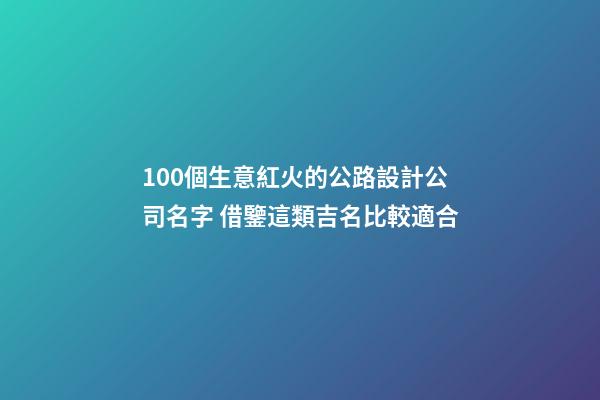 100個生意紅火的公路設計公司名字 借鑒這類吉名比較適合-第1張-公司起名-玄機派